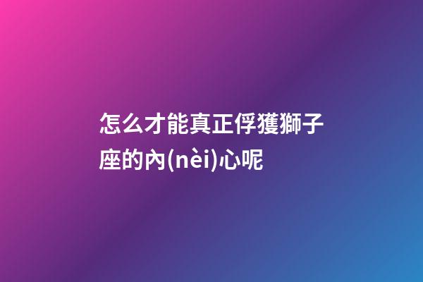 怎么才能真正俘獲獅子座的內(nèi)心呢-第1張-星座運(yùn)勢(shì)-玄機(jī)派