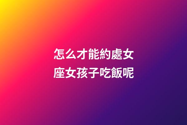 怎么才能約處女座女孩子吃飯呢-第1張-星座運勢-玄機派