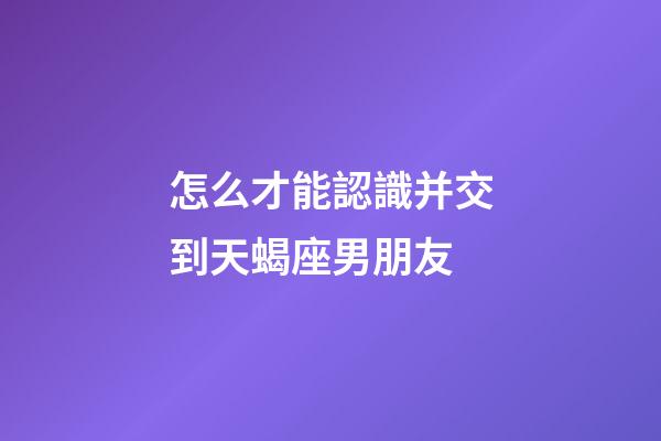 怎么才能認識并交到天蝎座男朋友-第1張-星座運勢-玄機派