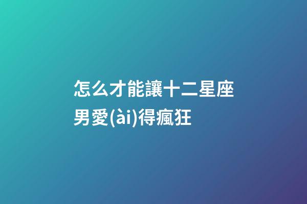 怎么才能讓十二星座男愛(ài)得瘋狂-第1張-星座運(yùn)勢(shì)-玄機(jī)派