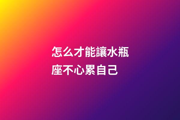 怎么才能讓水瓶座不心累自己-第1張-星座運(yùn)勢(shì)-玄機(jī)派
