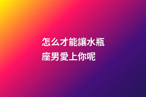 怎么才能讓水瓶座男愛上你呢-第1張-星座運勢-玄機派