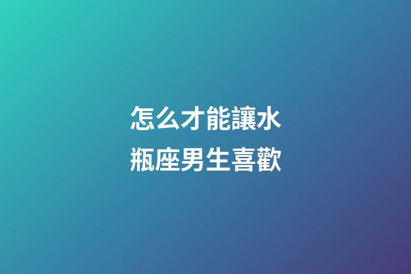 怎么才能讓水瓶座男生喜歡