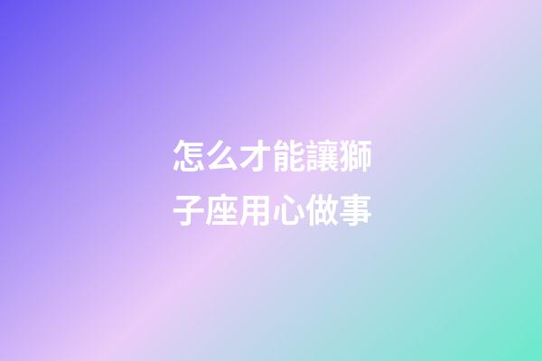 怎么才能讓獅子座用心做事-第1張-星座運勢-玄機派