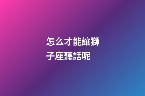 怎么才能讓獅子座聽話呢-第1張-星座運(yùn)勢-玄機(jī)派