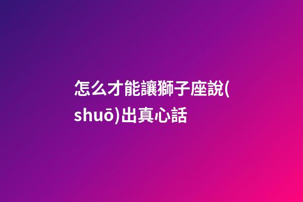 怎么才能讓獅子座說(shuō)出真心話