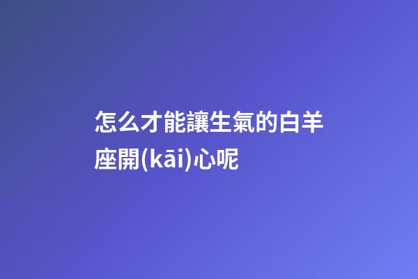 怎么才能讓生氣的白羊座開(kāi)心呢-第1張-星座運(yùn)勢(shì)-玄機(jī)派