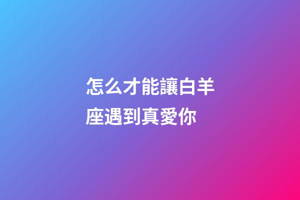 怎么才能讓白羊座遇到真愛你-第1張-星座運(yùn)勢(shì)-玄機(jī)派