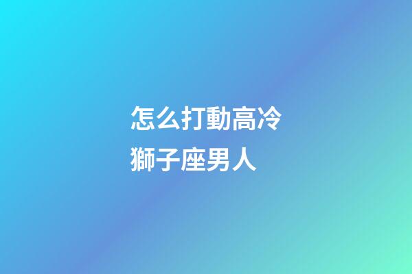 怎么打動高冷獅子座男人-第1張-星座運勢-玄機派