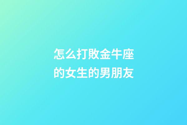 怎么打敗金牛座的女生的男朋友-第1張-星座運勢-玄機派