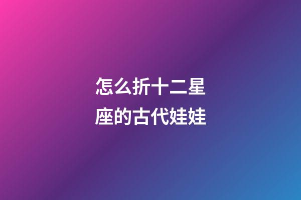 怎么折十二星座的古代娃娃-第1張-星座運勢-玄機派