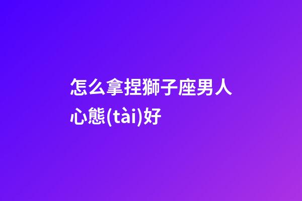 怎么拿捏獅子座男人心態(tài)好