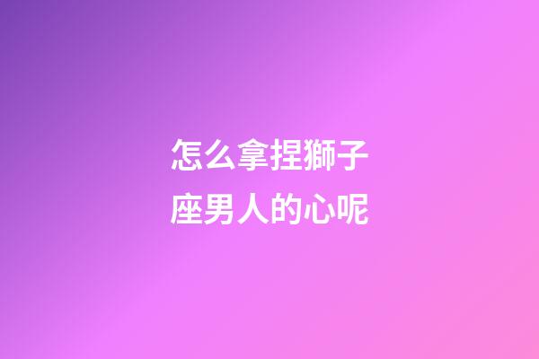 怎么拿捏獅子座男人的心呢