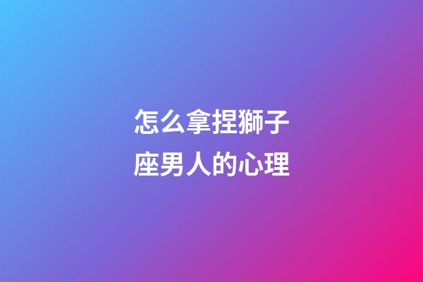 怎么拿捏獅子座男人的心理-第1張-星座運(yùn)勢(shì)-玄機(jī)派