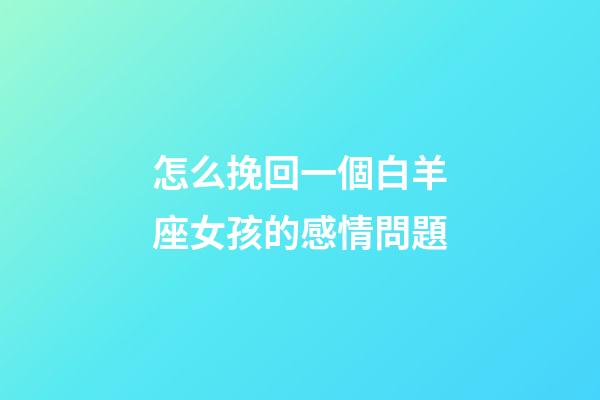 怎么挽回一個白羊座女孩的感情問題