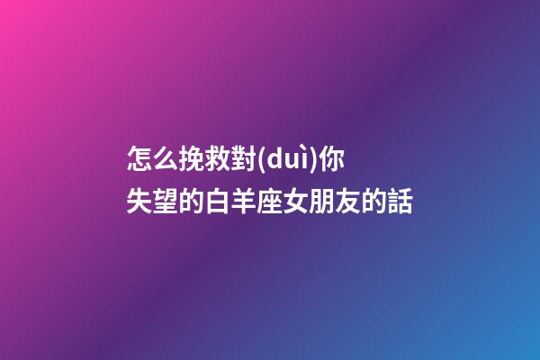 怎么挽救對(duì)你失望的白羊座女朋友的話
