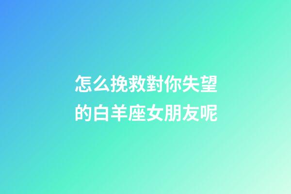 怎么挽救對你失望的白羊座女朋友呢-第1張-星座運勢-玄機派