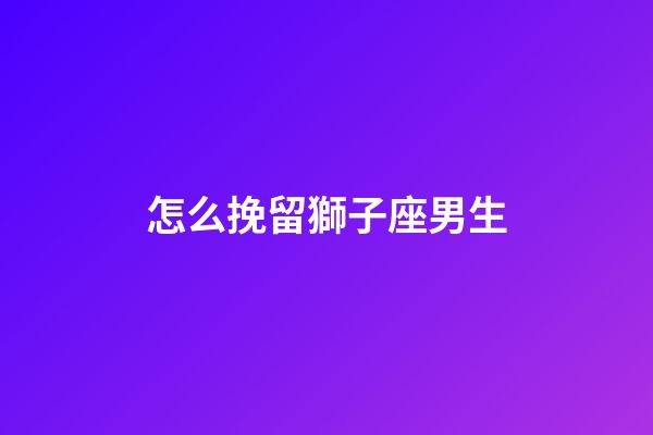怎么挽留獅子座男生-第1張-星座運(yùn)勢-玄機(jī)派