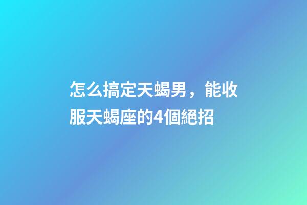 怎么搞定天蝎男，能收服天蝎座的4個絕招-第1張-觀點-玄機派