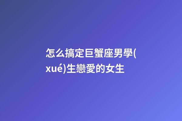 怎么搞定巨蟹座男學(xué)生戀愛的女生-第1張-星座運(yùn)勢(shì)-玄機(jī)派