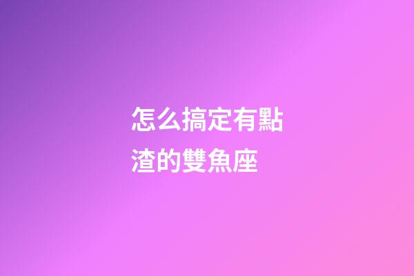 怎么搞定有點渣的雙魚座-第1張-星座運勢-玄機派