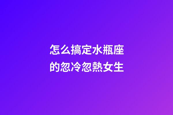 怎么搞定水瓶座的忽冷忽熱女生-第1張-星座運勢-玄機派