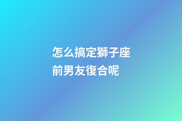 怎么搞定獅子座前男友復合呢-第1張-星座運勢-玄機派