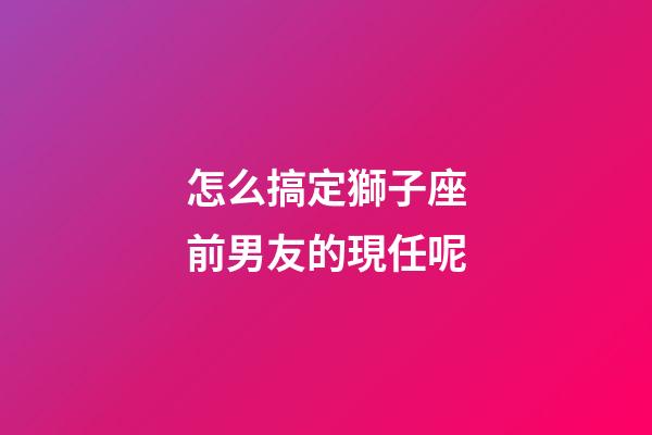 怎么搞定獅子座前男友的現任呢