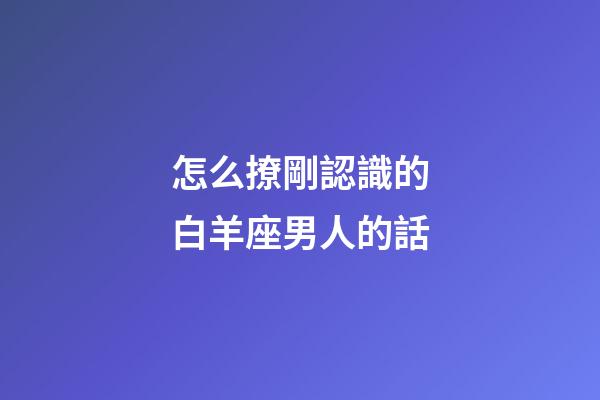 怎么撩剛認識的白羊座男人的話-第1張-星座運勢-玄機派