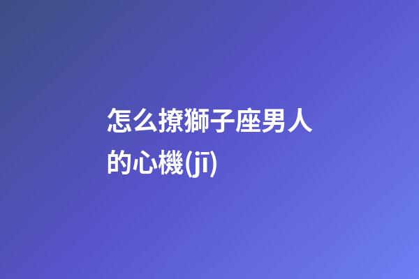 怎么撩獅子座男人的心機(jī)