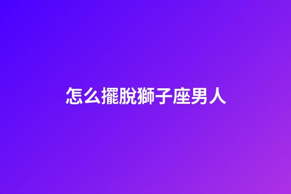 怎么擺脫獅子座男人-第1張-星座運勢-玄機派