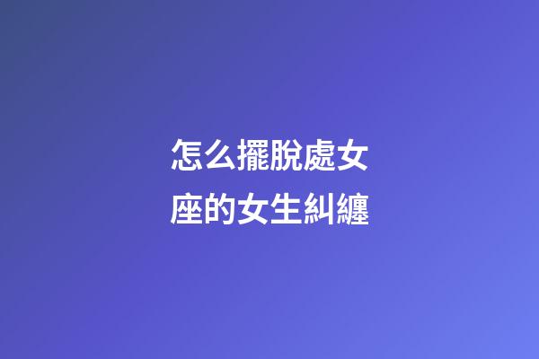 怎么擺脫處女座的女生糾纏-第1張-星座運勢-玄機派