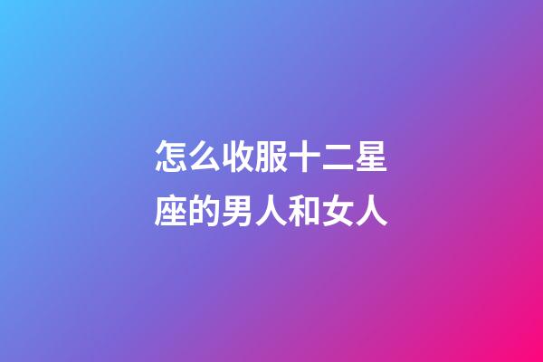 怎么收服十二星座的男人和女人-第1張-星座運勢-玄機派