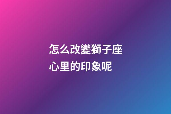 怎么改變獅子座心里的印象呢-第1張-星座運(yùn)勢-玄機(jī)派