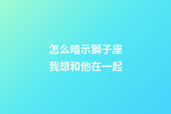 怎么暗示獅子座我想和他在一起-第1張-星座運勢-玄機派