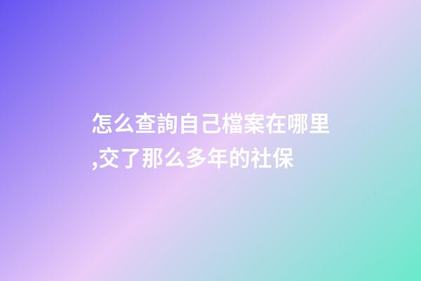 怎么查詢自己檔案在哪里,交了那么多年的社保-第1張-觀點-玄機派