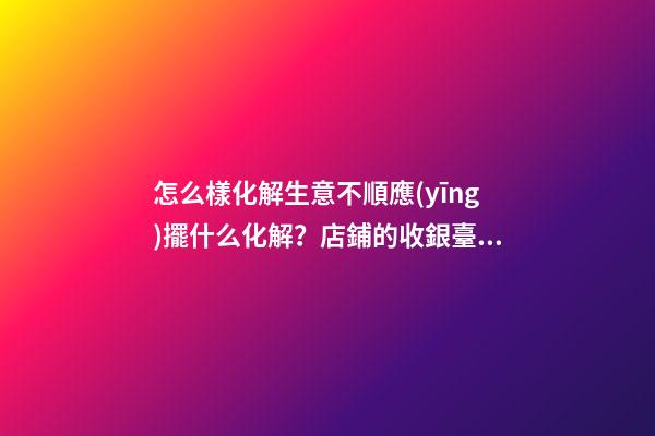 怎么樣化解生意不順應(yīng)擺什么化解？店鋪的收銀臺(tái)禁忌與化解