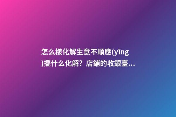 怎么樣化解生意不順應(yīng)擺什么化解？店鋪的收銀臺禁忌與化解