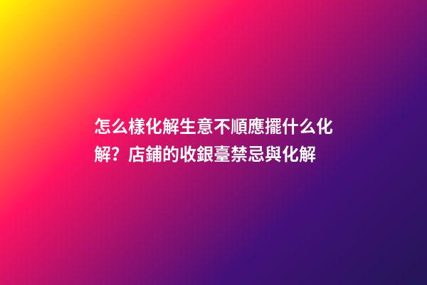 怎么樣化解生意不順應擺什么化解？店鋪的收銀臺禁忌與化解