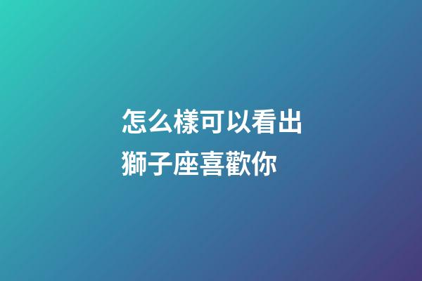 怎么樣可以看出獅子座喜歡你-第1張-星座運勢-玄機派