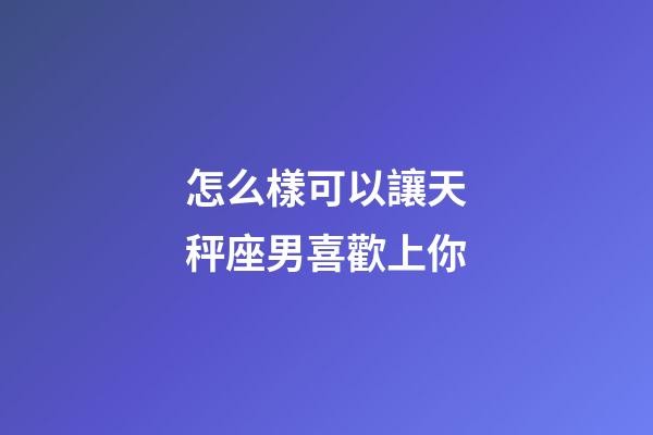 怎么樣可以讓天秤座男喜歡上你-第1張-星座運勢-玄機派
