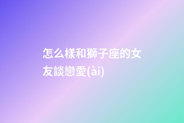 怎么樣和獅子座的女友談戀愛(ài)-第1張-星座運(yùn)勢(shì)-玄機(jī)派