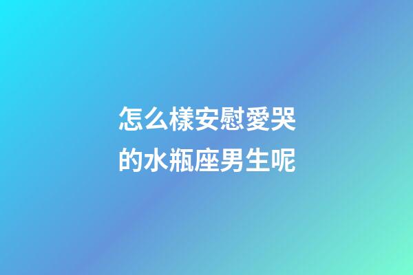 怎么樣安慰愛哭的水瓶座男生呢