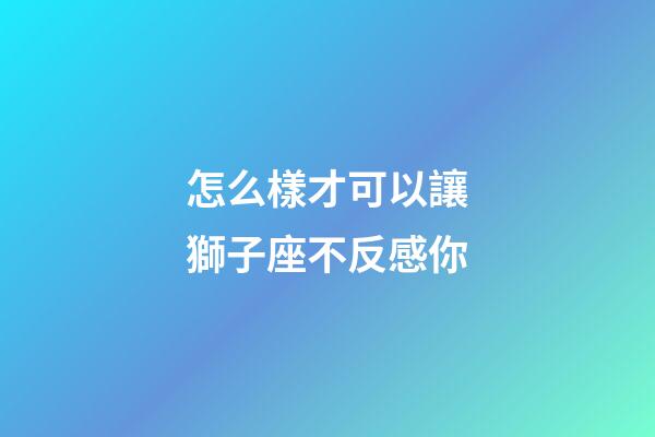 怎么樣才可以讓獅子座不反感你-第1張-星座運(yùn)勢(shì)-玄機(jī)派