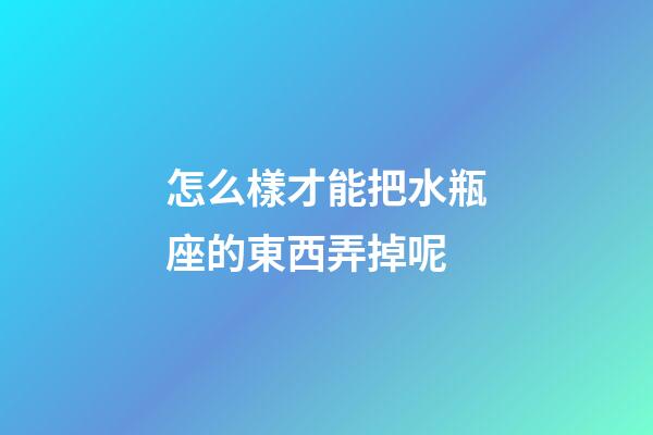怎么樣才能把水瓶座的東西弄掉呢-第1張-星座運勢-玄機派