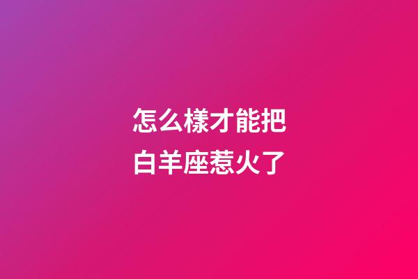 怎么樣才能把白羊座惹火了-第1張-星座運勢-玄機派