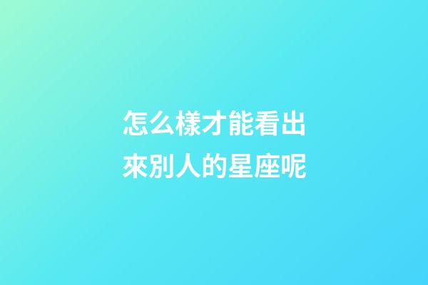 怎么樣才能看出來別人的星座呢-第1張-星座運勢-玄機派