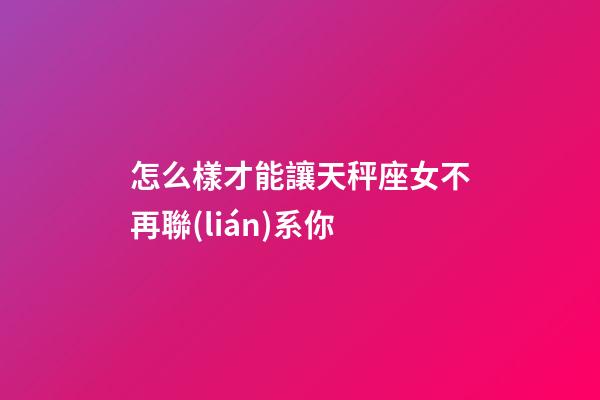 怎么樣才能讓天秤座女不再聯(lián)系你-第1張-星座運勢-玄機派
