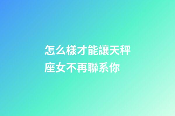 怎么樣才能讓天秤座女不再聯系你