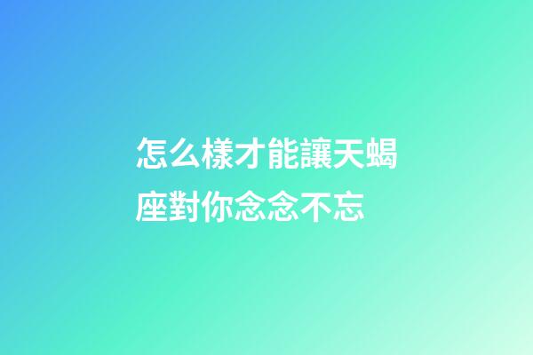 怎么樣才能讓天蝎座對你念念不忘-第1張-星座運勢-玄機派